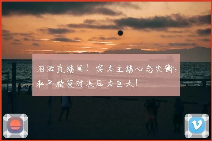泪洒直播间！实力主播心态失衡，和平精英对决压力巨大！