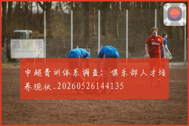 中超青训体系调查：俱乐部人才培养现状_20260526144135