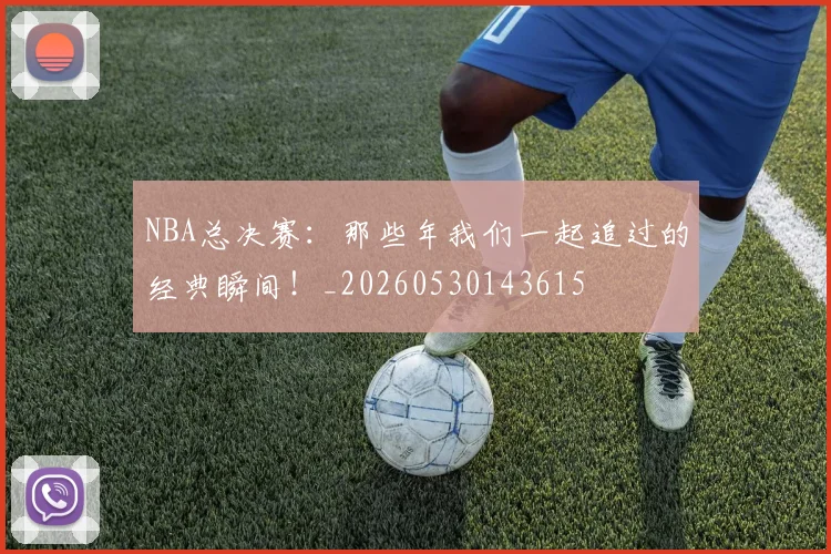 NBA总决赛：那些年我们一起追过的经典瞬间！_20260530143615