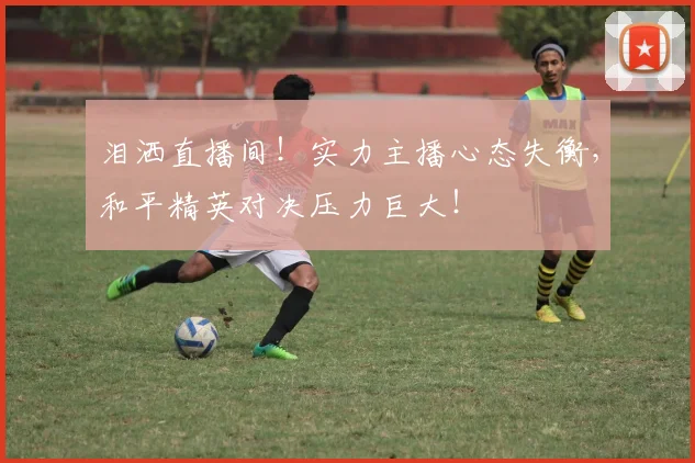 泪洒直播间!实力主播心态失衡,和平精英对决压力巨大!