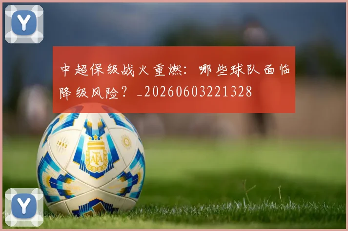 中超保级战火重燃：哪些球队面临降级风险？_20260603221328