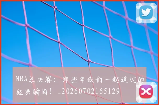 NBA总决赛：那些年我们一起追过的经典瞬间！_20260702165129
