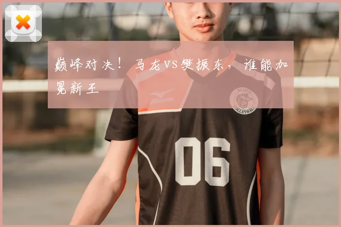 巅峰对决！马龙vs樊振东，谁能加冕新王