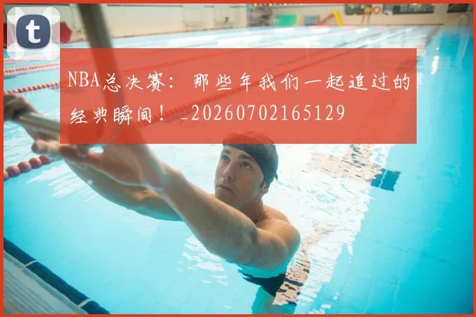 NBA总决赛：那些年我们一起追过的经典瞬间！_20260702165129