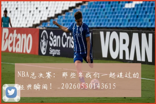 NBA总决赛：那些年我们一起追过的经典瞬间！_20260530143615